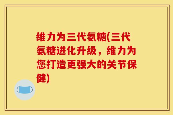 维力为三代氨糖(三代氨糖进化升级，维力为您打造更强大的关节保健)