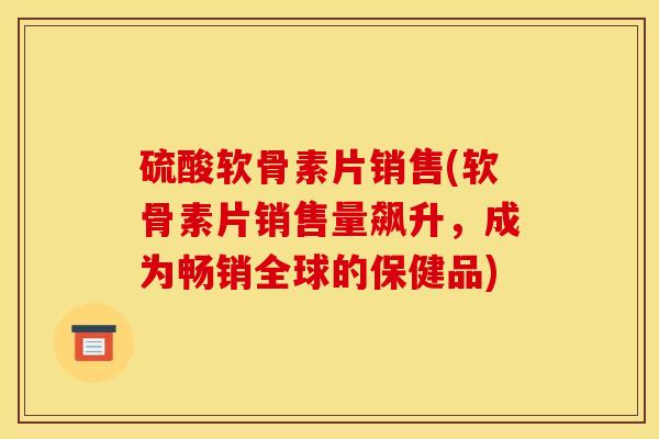 硫酸软骨素片销售(软骨素片销售量飙升，成为畅销全球的保健品)
