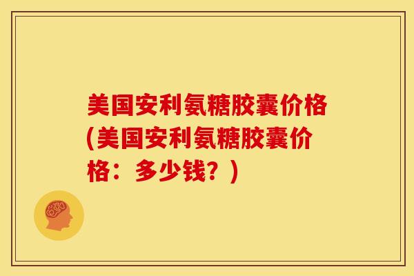 美国安利氨糖胶囊价格(美国安利氨糖胶囊价格：多少钱？)