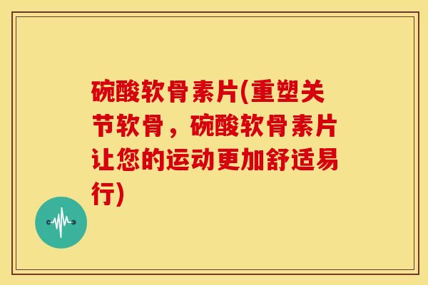 碗酸软骨素片(重塑关节软骨，碗酸软骨素片让您的运动更加舒适易行)