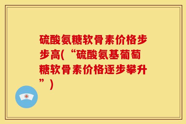 硫酸氨糖软骨素价格步步高(“硫酸氨基葡萄糖软骨素价格逐步攀升”)