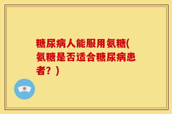 糖尿病人能服用氨糖(氨糖是否适合糖尿病患者？)