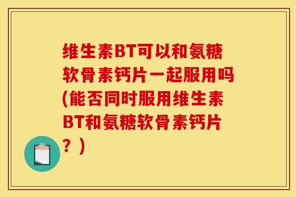 维生素BT可以和氨糖软骨素钙片一起服用吗(能否同时服用维生素BT和氨糖软骨素钙片？)