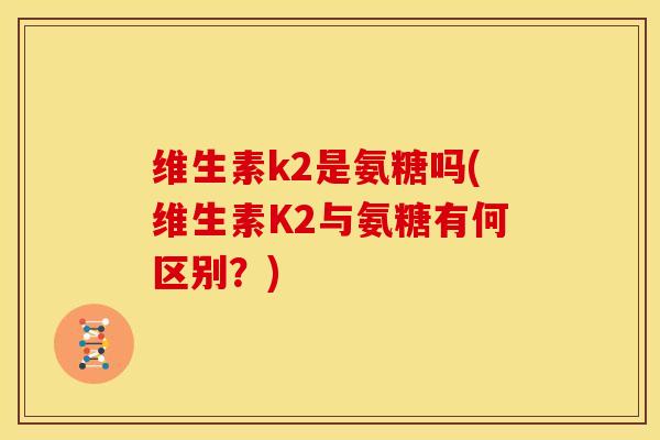 维生素k2是氨糖吗(维生素K2与氨糖有何区别？)
