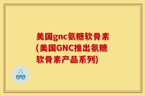 美国gnc氨糖软骨素(美国GNC推出氨糖软骨素产品系列)