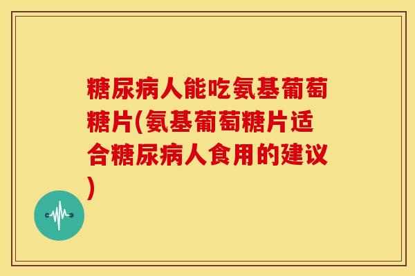 糖尿病人能吃氨基葡萄糖片(氨基葡萄糖片适合糖尿病人食用的建议)