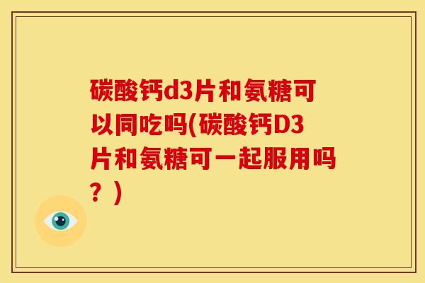 碳酸钙d3片和氨糖可以同吃吗(碳酸钙D3片和氨糖可一起服用吗？)