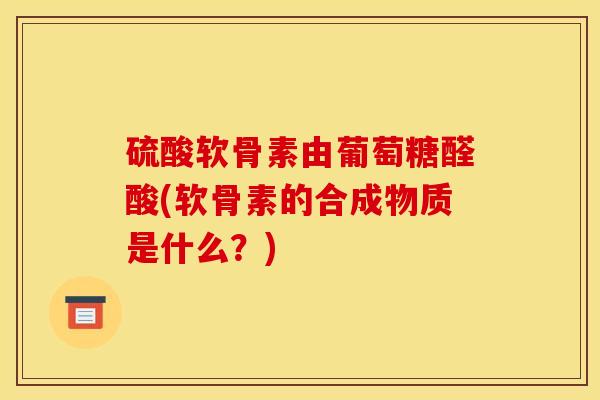 硫酸软骨素由葡萄糖醛酸(软骨素的合成物质是什么？)