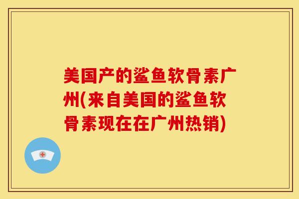 美国产的鲨鱼软骨素广州(来自美国的鲨鱼软骨素现在在广州热销)