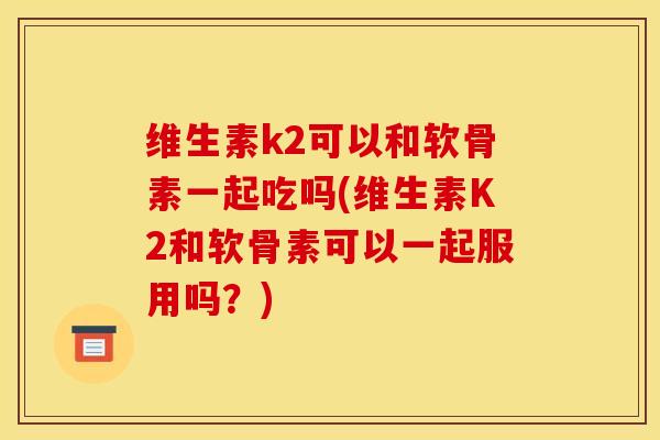 维生素k2可以和软骨素一起吃吗(维生素K2和软骨素可以一起服用吗？)
