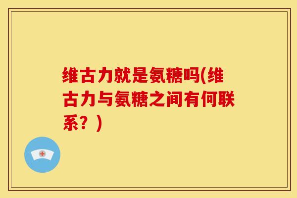 维古力就是氨糖吗(维古力与氨糖之间有何联系？)