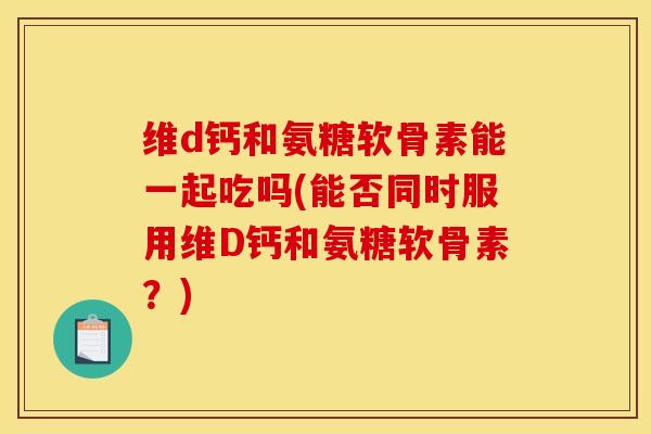 维d钙和氨糖软骨素能一起吃吗(能否同时服用维D钙和氨糖软骨素？)