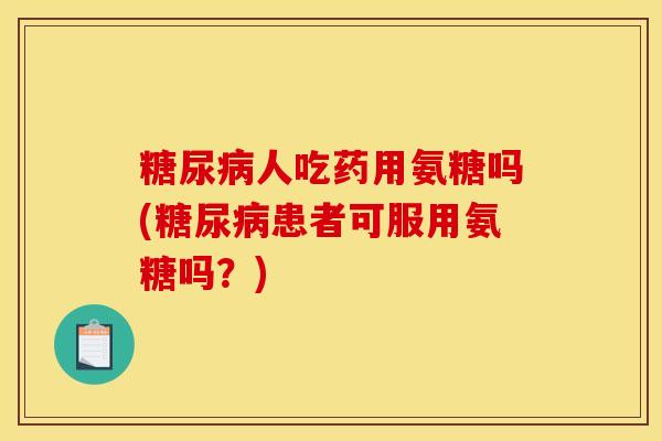 糖尿病人吃药用氨糖吗(糖尿病患者可服用氨糖吗？)