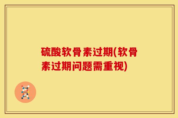 硫酸软骨素过期(软骨素过期问题需重视)