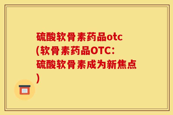 硫酸软骨素药品otc(软骨素药品OTC：硫酸软骨素成为新焦点)