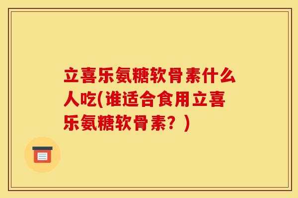 立喜乐氨糖软骨素什么人吃(谁适合食用立喜乐氨糖软骨素？)