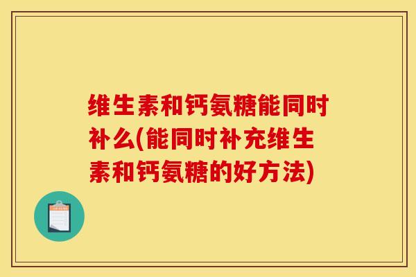 维生素和钙氨糖能同时补么(能同时补充维生素和钙氨糖的好方法)