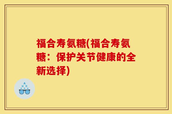 福合寿氨糖(福合寿氨糖：保护关节健康的全新选择)