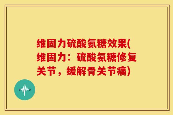 维固力硫酸氨糖效果(维固力：硫酸氨糖修复关节，缓解骨关节痛)