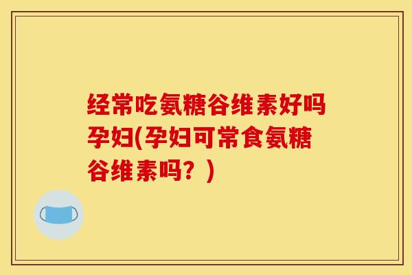 经常吃氨糖谷维素好吗孕妇(孕妇可常食氨糖谷维素吗？)