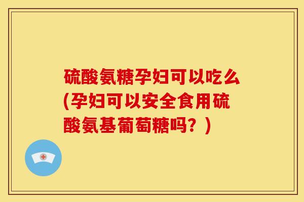 硫酸氨糖孕妇可以吃么(孕妇可以安全食用硫酸氨基葡萄糖吗？)