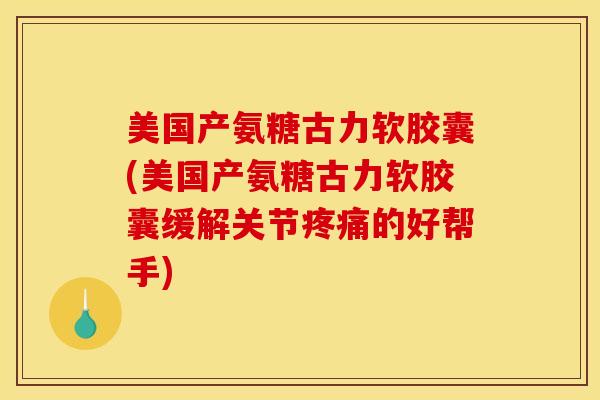 美国产氨糖古力软胶囊(美国产氨糖古力软胶囊缓解关节疼痛的好帮手)