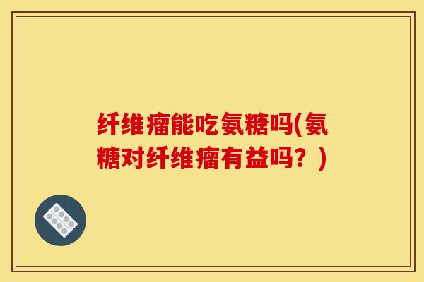 纤维瘤能吃氨糖吗(氨糖对纤维瘤有益吗？)