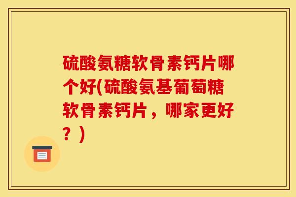 硫酸氨糖软骨素钙片哪个好(硫酸氨基葡萄糖软骨素钙片，哪家更好？)