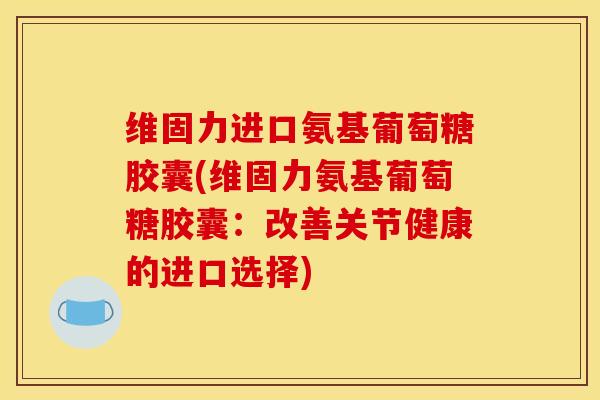 维固力进口氨基葡萄糖胶囊(维固力氨基葡萄糖胶囊：改善关节健康的进口选择)