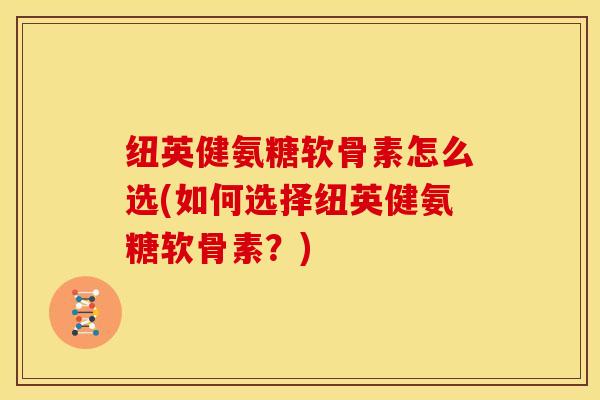 纽英健氨糖软骨素怎么选(如何选择纽英健氨糖软骨素？)