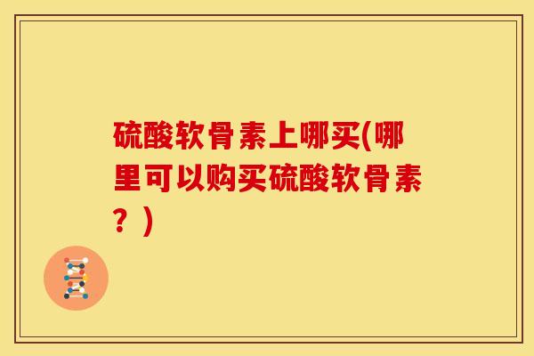 硫酸软骨素上哪买(哪里可以购买硫酸软骨素？)
