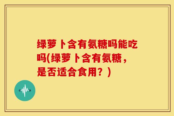 绿萝卜含有氨糖吗能吃吗(绿萝卜含有氨糖，是否适合食用？)