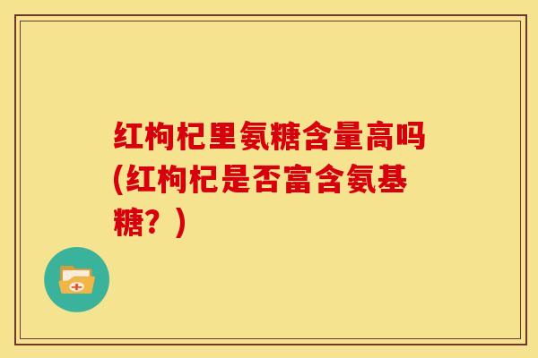 红枸杞里氨糖含量高吗(红枸杞是否富含氨基糖？)