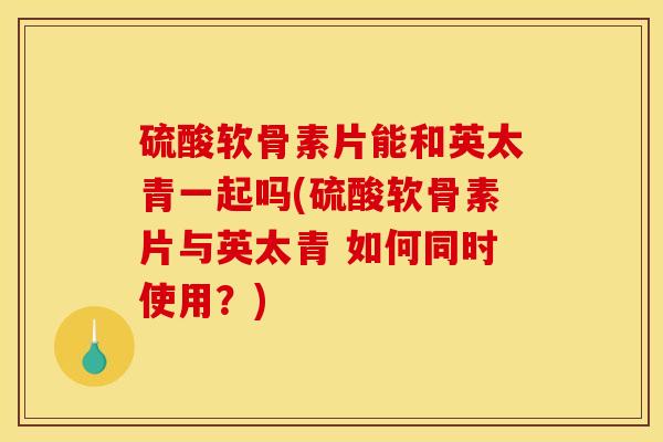 硫酸软骨素片能和英太青一起吗(硫酸软骨素片与英太青 如何同时使用？)