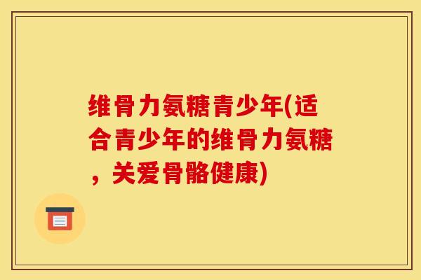 维骨力氨糖青少年(适合青少年的维骨力氨糖，关爱骨骼健康)