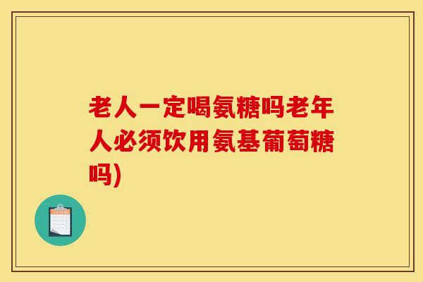 老人一定喝氨糖吗老年人必须饮用氨基葡萄糖吗)
