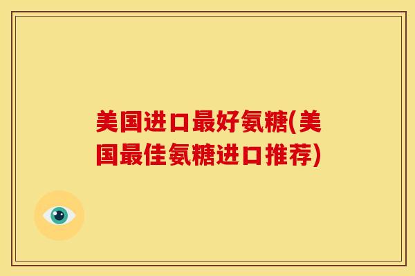 美国进口最好氨糖(美国最佳氨糖进口推荐)