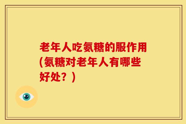 老年人吃氨糖的服作用(氨糖对老年人有哪些好处？)