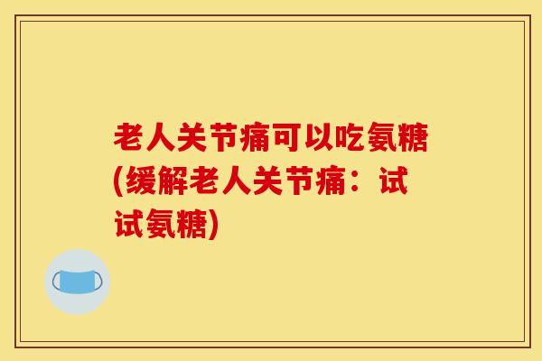 老人关节痛可以吃氨糖(缓解老人关节痛：试试氨糖)
