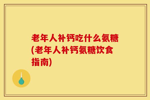 老年人补钙吃什么氨糖(老年人补钙氨糖饮食指南)
