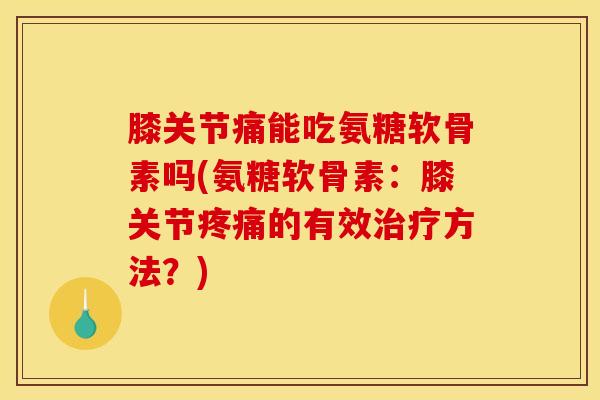 膝关节痛能吃氨糖软骨素吗(氨糖软骨素：膝关节疼痛的有效治疗方法？)