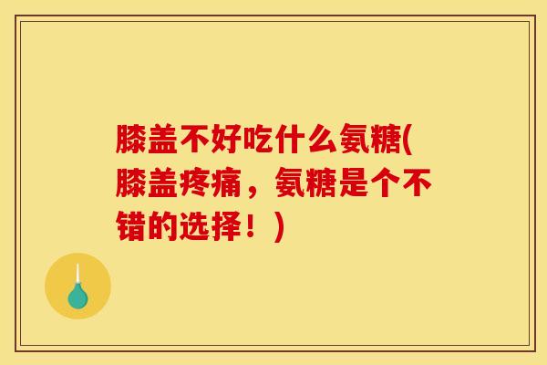膝盖不好吃什么氨糖(膝盖疼痛，氨糖是个不错的选择！)