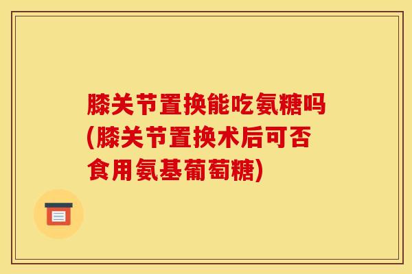 膝关节置换能吃氨糖吗(膝关节置换术后可否食用氨基葡萄糖)