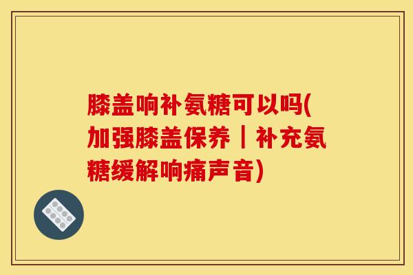 膝盖响补氨糖可以吗(加强膝盖保养｜补充氨糖缓解响痛声音)