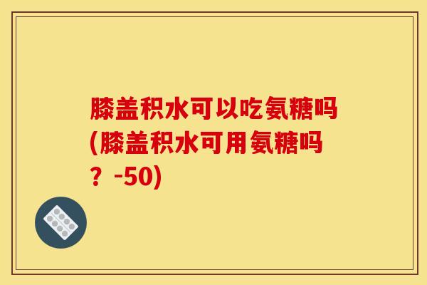 膝盖积水可以吃氨糖吗(膝盖积水可用氨糖吗？-50)