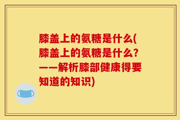 膝盖上的氨糖是什么(膝盖上的氨糖是什么？——解析膝部健康得要知道的知识)
