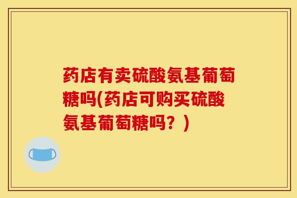 药店有卖硫酸氨基葡萄糖吗(药店可购买硫酸氨基葡萄糖吗？)