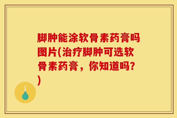 脚肿能涂软骨素药膏吗图片(治疗脚肿可选软骨素药膏，你知道吗？)