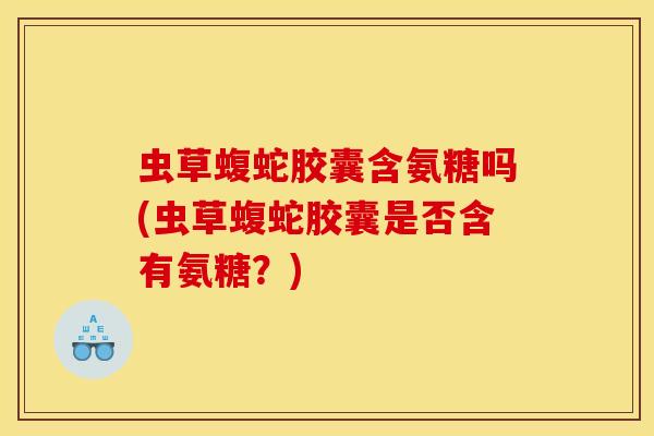 虫草蝮蛇胶囊含氨糖吗(虫草蝮蛇胶囊是否含有氨糖？)