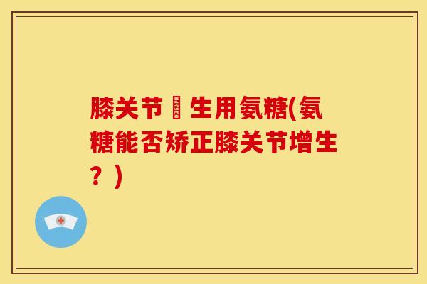 膝关节増生用氨糖(氨糖能否矫正膝关节增生？)